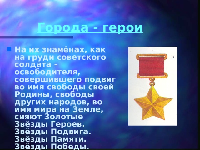 Города - герои На их знамёнах, как на груди советского солдата - освободителя, совершившего подвиг во имя свободы своей Родины, свободы других народов, во имя мира на Земле, сияют Золотые Звёзды Героев. Звёзды Подвига. Звёзды Памяти. Звёзды Победы.   