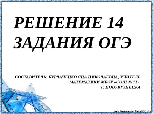РЕШЕНИЕ 14 ЗАДАНИЯ ОГЭ СОСТАВИТЕЛЬ: БУРЛАЧЕНКО ЯНА НИКОЛАЕВНА, УЧИТЕЛЬ МАТЕМАТИКИ МБОУ «СОШ № 71»  Г. НОВОКУЗНЕЦКА  