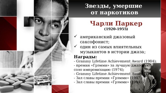 Звезды, умершие от наркотиков Чарли Паркер (1920-1955) американский джазовый саксофонист; один из самых влиятельных музыкантов в истории джаза; Награды:  - Grammy Lifetime Achievement Award (1984); - премия «Грэмми» за лучшую джазовую соло импровизацию (1974); - Grammy Lifetime Achievement Award (1983); - Зал славы премии «Грэмми» (1987); - Зал славы премии «Грэмми» (1994).