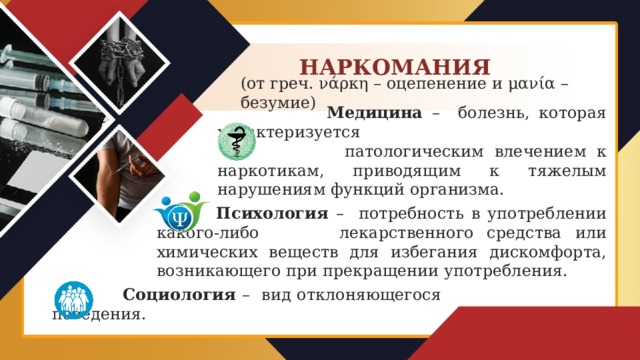 НАРКОМАНИЯ (от греч. νάρκη – оцепенение и μανία – безумие)  Медицина – болезнь, которая характеризуется  патологическим влечением к наркотикам, приводящим к тяжелым нарушениям функций организма.  Психология – потребность в употреблении какого-либо лекарственного средства или химических веществ для избегания дискомфорта, возникающего при прекращении употребления.  Социология – вид отклоняющегося поведения.