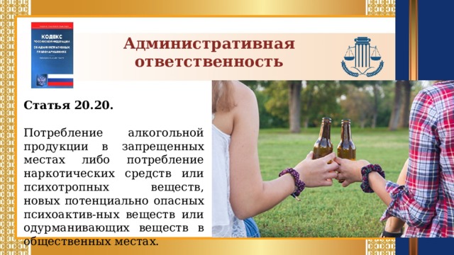 Административная ответственность Статья 20.20.  Потребление алкогольной продукции в запрещенных местах либо потребление наркотических средств или психотропных веществ, новых потенциально опасных психоактив-ных веществ или одурманивающих веществ в общественных местах.