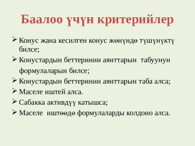 Баалоо үчүн критерийлер Конус жана кесилген конус жөнүндө түшүнүктү билсе; Конустардын беттеринин аянттарын табуунун  формулаларын билсе; Конустардын беттеринин аянттарын таба алса; Маселе иштей алса. Сабакка активдүү катышса; Маселе иштөөдө формулаларды колдоно алса. 