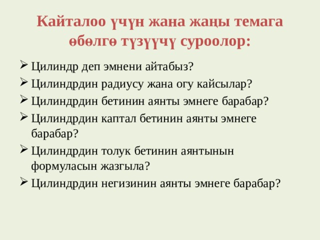 Кайталоо үчүн жана жаңы темага өбөлгө түзүүчү суроолор: Цилиндр деп эмнени айтабыз? Цилиндрдин радиусу жана огу кайсылар? Цилиндрдин бетинин аянты эмнеге барабар? Цилиндрдин каптал бетинин аянты эмнеге барабар? Цилиндрдин толук бетинин аянтынын формуласын жазгыла? Цилиндрдин негизинин аянты эмнеге барабар? 