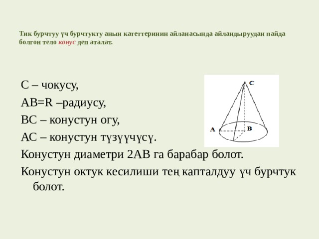   Тик бурчтуу үч бурчтукту анын катеттеринин айланасында айландыруудан пайда болгон тело конус  деп аталат.   С – чокусу, АВ=R –радиусу, ВС – конустун огу, АС – конустун түзүүчүсү. Конустун диаметри 2АВ га барабар болот. Конустун октук кесилиши тең капталдуу үч бурчтук болот. 