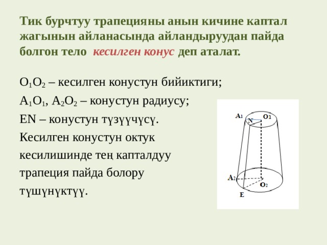 Тик бурчтуу трапецияны анын кичине каптал жагынын айланасында айландыруудан пайда болгон тело кесилген конус  деп аталат.   О 1 О 2 – кесилген конустун бийиктиги; А 1 О 1 , А 2 О 2 – конустун радиусу; EN – конустун түзүүчүсү. Кесилген конустун октук кесилишинде тең капталдуу трапеция пайда болору түшүнүктүү. 