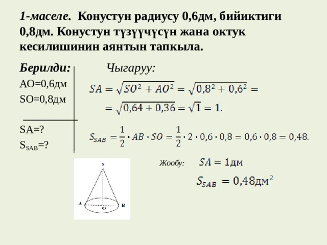  1-маселе . Конустун радиусу 0,6дм, бийиктиги 0,8дм. Конустун түзүүчүсүн жана октук кесилишинин аянтын тапкыла.   Берилди:  Чыгаруу: АО=0,6дм SО=0,8дм  __________ SA=? S SAB =?   Жообу:  