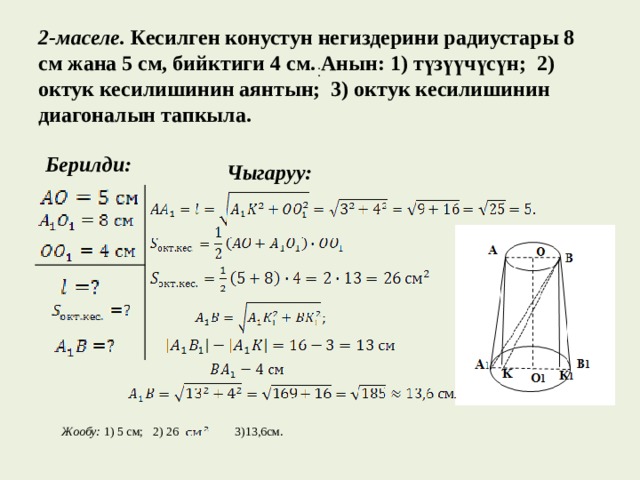   2-маселе.  Кесилген конустун негиздерини радиустары 8 см жана 5 см, бийктиги 4 см. Анын: 1) түзүүчүсүн; 2) октук кесилишинин аянтын; 3) октук кесилишинин диагоналын тапкыла.   . .  Берилди:    Чыгаруу: Жообу: 1) 5 см; 2) 26  3)13,6см. 
