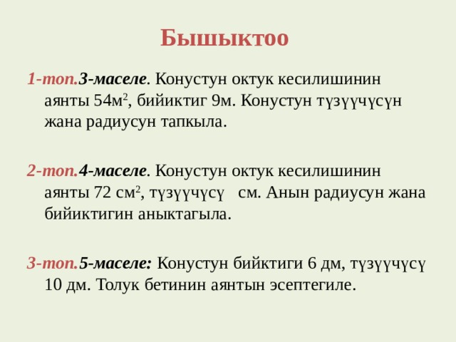 Бышыктоо 1-топ. 3-маселе . Конустун октук кесилишинин аянты 54м 2 , бийиктиг 9м. Конустун түзүүчүсүн жана радиусун тапкыла. 2-топ. 4-маселе . Конустун октук кесилишинин аянты 72 см 2 , түзүүчүсү см. Анын радиусун жана бийиктигин аныктагыла.  3-топ. 5-маселе: Конустун бийктиги 6 дм, түзүүчүсү 10 дм. Толук бетинин аянтын эсептегиле.   
