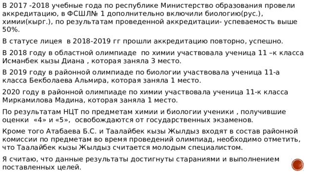 В 2017 -2018 учебные года по республике Министерство образования провели аккредитацию, в ФСШЛ№ 1 дополнительно включили биологию(рус.), химии(кырг.), по результатам проведенной аккредитации- успеваемость выше 50%. В статусе лицея в 2018-2019 гг прошли аккредитацию повторно, успешно. В 2018 году в областной олимпиаде по химии участвовала ученица 11 –к класса Исманбек кызы Диана , которая заняла 3 место. В 2019 году в районной олимпиаде по биологии участвовала ученица 11-а класса Бекболаева Альмира, которая заняла 1 место. 2020 году в районной олимпиаде по химии участвовала ученица 11-к класса Миркамилова Мадина, которая заняла 1 место. По результатам НЦТ по предметам химии и биологии ученики , получившие оценки «4» и «5», освобождаются от государственных экзаменов. Кроме того Атабаева Б.С. и Таалайбек кызы Жылдыз входят в состав районной комиссии по предметам во время проведений олимпиад, необходимо отметить, что Таалайбек кызы Жылдыз считается молодым специалистом. Я считаю, что данные результаты достигнуты стараниями и выполнением поставленных целей. 