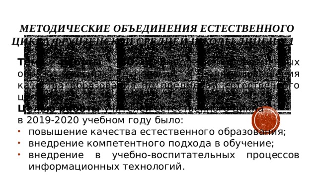  Методические объединения естественного цикла Фрунзенской средней школы лицей №1 Тема работы МО: «Внедрение современных образовательных технологий в целях повышения качества образования по предметам естественного цикла»  Целью работы  учителей естественного цикла в 2019-2020 учебном году было: повышение качества естественного образования; внедрение компетентного подхода в обучение; внедрение в учебно-воспитательных процессов информационных технологий. 