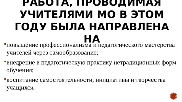  Работа, проводимая учителями МО в этом году была направлена на   повышение профессионализма и педагогического мастерства учителей через самообразование; внедрение в педагогическую практику нетрадиционных форм обучения; воспитание самостоятельности, инициативы и творчества учащихся. 