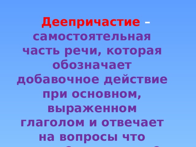 Деепричастие – самостоятельная часть речи, которая обозначает добавочное действие при основном, выраженном глаголом и отвечает на вопросы что делая? что сделав? 