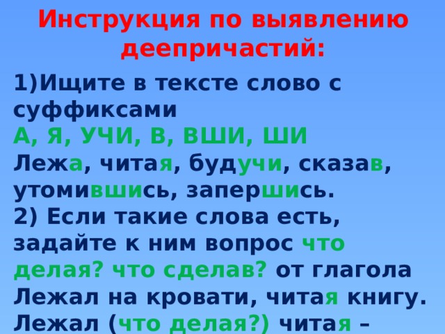 Инструкция по выявлению деепричастий: Ищите в тексте слово с суффиксами  А, Я, УЧИ, В, ВШИ, ШИ Леж а , чита я , буд учи , сказа в , утоми вши сь, запер ши сь. 2) Если такие слова есть, задайте к ним вопрос что делая? что сделав? от глагола Лежал на кровати, чита я книгу. Лежал  ( что делая?) чита я – деепричастие . 