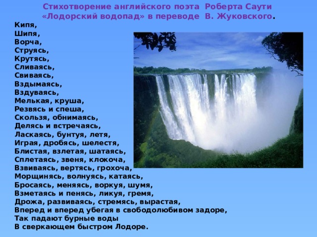 Стихотворение английского поэта Роберта Саути  «Лодорский водопад» в переводе В. Жуковского . Кипя, Шипя, Ворча, Струясь, Крутясь, Сливаясь, Свиваясь, Вздымаясь, Вздуваясь, Мелькая, круша, Резвясь и спеша, Скользя, обнимаясь, Делясь и встречаясь, Ласкаясь, бунтуя, летя, Играя, дробясь, шелестя, Блистая, взлетая, шатаясь, Сплетаясь, звеня, клокоча, Взвиваясь, вертясь, грохоча, Морщинясь, волнуясь, катаясь, Бросаясь, меняясь, воркуя, шумя, Взметаясь и пенясь, ликуя, гремя, Дрожа, развиваясь, стремясь, вырастая, Вперед и вперед убегая в свободолюбивом задоре, Так падают бурные воды В сверкающем быстром Лодоре. 