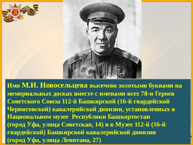 Имя М.И. Новосельцева высечено золотыми буквами на мемориальных досках вместе с именами всех 78-и Героев Советского Союза 112-й Башкирской (16-й гвардейской Черниговской) кавалерийской дивизии, установленных в Национальном музее Республики Башкортостан (город Уфа, улица Советская, 14) и в Музее 112-й (16-й гвардейской) Башкирской кавалерийской дивизии (город Уфа, улица Левитана, 27) 