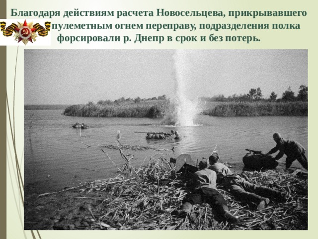 Благодаря действиям расчета Новосельцева, прикрывавшего  пулеметным огнем переправу, подразделения полка форсировали р. Днепр в срок и без потерь. 