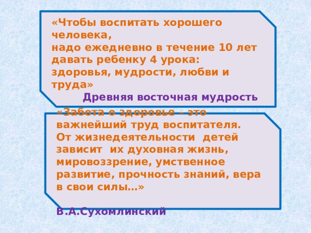 «Чтобы воспитать хорошего человека, надо ежедневно в течение 10 лет давать ребенку 4 урока: здоровья, мудрости, любви и труда»   Древняя восточная мудрость «Забота о здоровье – это важнейший труд воспитателя. От жизнедеятельности детей зависит  их духовная жизнь, мировоззрение, умственное развитие, прочность знаний, вера в свои силы…»       В.А.Сухомлинский 