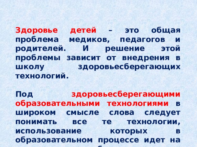 Здоровье детей – это общая проблема медиков, педагогов и родителей. И решение этой проблемы зависит от внедрения в школу здоровьесберегающих технологий.  Под  здоровьесберегающими образовательными технологиями в широком смысле слова следует понимать все те технологии, использование которых в образовательном процессе идет на пользу здоровья обучающихся. 