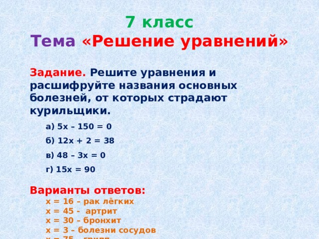 7 класс  Тема  «Решение уравнений»  Задание. Решите уравнения и расшифруйте названия основных болезней, от которых страдают курильщики.  а) 5х – 150 = 0  б) 12х + 2 = 38  в) 48 – 3х = 0  г) 15х = 90 Варианты ответов:  х = 16 – рак лёгких  х = 45 - артрит  х = 30 – бронхит  х = 3 – болезни сосудов  х = 75 – грипп  х = 6 – эмфизема лёгких 
