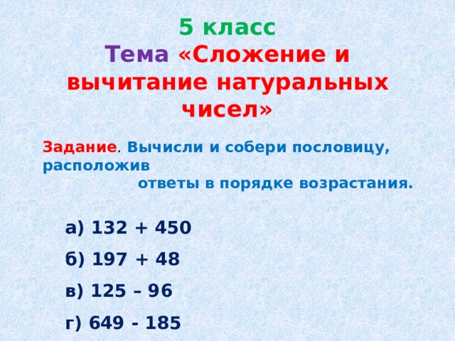 5 класс  Тема  «Сложение и вычитание натуральных чисел» Задание . Вычисли и собери пословицу, расположив  ответы в порядке возрастания.  а) 132 + 450  б) 197 + 48  в) 125 – 96  г) 649 - 185  