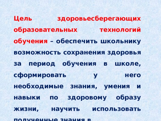 Цель здоровьесберегающих образовательных технологий обучения – обеспечить школьнику возможность сохранения здоровья за период обучения в школе, сформировать у него необходимые знания, умения и навыки по здоровому образу жизни, научить использовать полученные знания в повседневной жизни. 