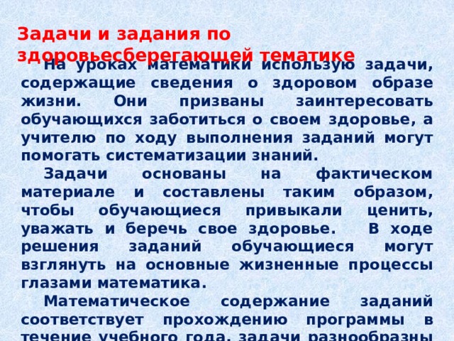Задачи и задания по здоровьесберегающей тематике    На уроках математики использую задачи, содержащие сведения о здоровом образе жизни. Они призваны заинтересовать обучающихся заботиться о своем здоровье, а учителю по ходу выполнения заданий могут помогать систематизации знаний.  Задачи основаны на фактическом материале и составлены таким образом, чтобы обучающиеся привыкали ценить, уважать и беречь свое здоровье. В ходе решения заданий обучающиеся могут взглянуть на основные жизненные процессы глазами математика.  Математическое содержание заданий соответствует прохождению программы в течение учебного года, задачи разнообразны по содержанию и уровням сложности и позволяют использовать материалы на различных этапах урока. 