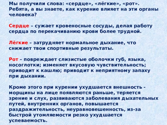 Мы получили слова: «сердце», «лёгкие», «рот».  Ребята, а вы знаете, как курение влияет на эти органы человека?   Сердце  – сужает кровеносные сосуды, делая работу сердца по перекачиванию крови более трудной.   Лёгкие – затрудняет нормальное дыхание, что снижает твои спортивные результаты.   Рот  – повреждает слизистые оболочки губ, языка, носоглотки; изменяет вкусовую чувствительность; приводит к кашлю; приводит к неприятному запаху при дыхании.   Кроме этого при курении ухудшается внешность - морщины на лице появляются раньше, теряется зрение и слух, развиваются заболевания дыхательных путей, внутренних органов, повышается раздражительность, неуравновешенность, из-за быстрой утомляемости резко ухудшается успеваемость.   