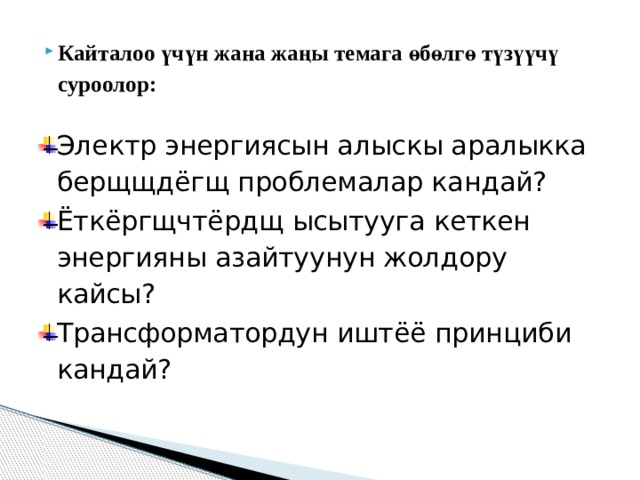 Кайталоо үчүн жана жаңы темага өбөлгө түзүүчү суроолор: Электр энергиясын алыскы аралыкка берщщдёгщ проблемалар кандай? Ёткёргщчтёрдщ ысытууга кеткен энергияны азайтуунун жолдору кайсы? Трансформатордун иштёё принциби кандай?   