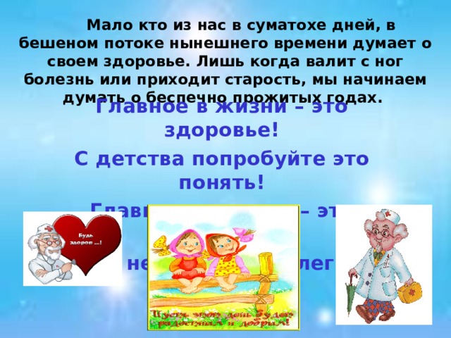  Мало кто из нас в суматохе дней, в бешеном потоке нынешнего времени думает о своем здоровье. Лишь когда валит с ног болезнь или приходит старость, мы начинаем думать о беспечно прожитых годах. Главное в жизни – это здоровье! С детства попробуйте это понять! Главная ценность – это здоровье! Его не купишь, но легко потерять!  