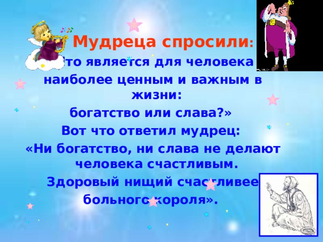  Мудреца спросили :  «Что является для человека наиболее ценным и важным в жизни: богатство или слава?» Вот что ответил мудрец: «Ни богатство, ни слава не делают человека счастливым.  Здоровый нищий счастливее больного короля».  
