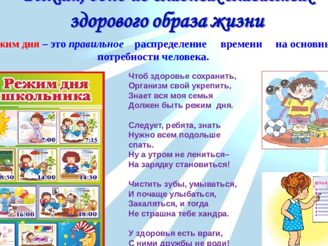    Режим дня – это правильное распределение времени на основные потребности человека. Чтоб здоровье сохранить,  Организм свой укрепить,  Знает вся моя семья  Должен быть режим дня.    Следует, ребята, знать  Нужно всем подольше спать.  Ну а утром не лениться–  На зарядку становиться!   Чистить зубы, умываться,  И почаще улыбаться,  Закаляться, и тогда  Не страшна тебе хандра.   У здоровья есть враги,  С ними дружбы не води!  Среди них тихоня лень,  С ней борись ты каждый день. 