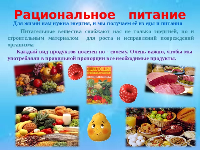 Рациональное питание  Для жизни нам нужна энергия, и мы получаем её из еды и питания  Питательные вещества снабжают нас не только энергией, но и строительным материалом для роста и исправлений повреждений организма  Каждый вид продуктов полезен по - своему. Очень важно, чтобы мы употребляли в правильной пропорции все необходимые продукты. 