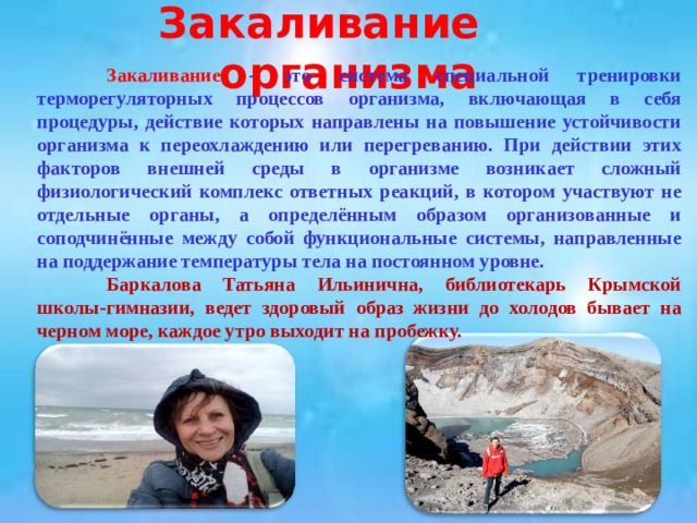 Закаливание организма  Закаливание - это система специальной тренировки терморегуляторных процессов организма, включающая в себя процедуры, действие которых направлены на повышение устойчивости организма к переохлаждению или перегреванию. При действии этих факторов внешней среды в организме возникает сложный физиологический комплекс ответных реакций, в котором участвуют не отдельные органы, а определённым образом организованные и соподчинённые между собой функциональные системы, направленные на поддержание температуры тела на постоянном уровне.  Баркалова Татьяна Ильинична, библиотекарь Крымской школы-гимназии, ведет здоровый образ жизни до холодов бывает на черном море, каждое утро выходит на пробежку. 