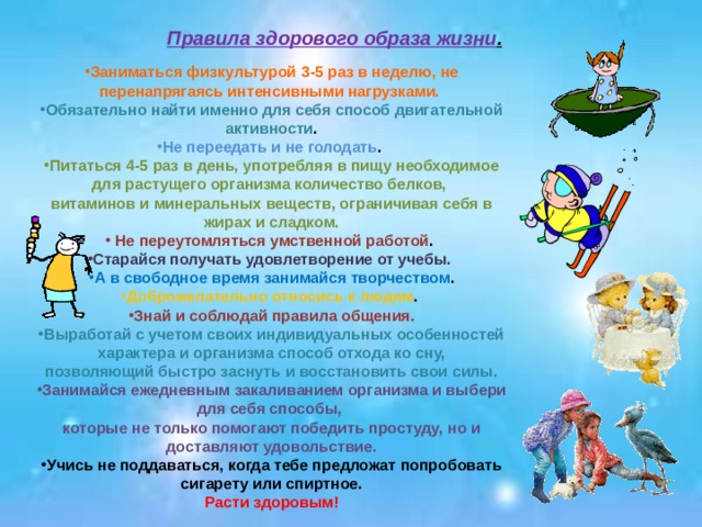 Правила здорового образа жизни . Заниматься физкультурой 3-5 раз в неделю, не перенапрягаясь интенсивными нагрузками. Обязательно найти именно для себя способ двигательной активности . Не переедать и не голодать . Питаться 4-5 раз в день, употребляя в пищу необходимое для растущего организма количество белков, витаминов и минеральных веществ, ограничивая себя в жирах и сладком.  Не переутомляться умственной работой . Старайся получать удовлетворение от учебы. А в свободное время занимайся творчеством . Доброжелательно относись к людям . Знай и соблюдай правила общения. Выработай с учетом своих индивидуальных особенностей характера и организма способ отхода ко сну, позволяющий быстро заснуть и восстановить свои силы. Занимайся ежедневным закаливанием организма и выбери для себя способы, которые не только помогают победить простуду, но и доставляют удовольствие. Учись не поддаваться, когда тебе предложат попробовать сигарету или спиртное. Расти здоровым! 