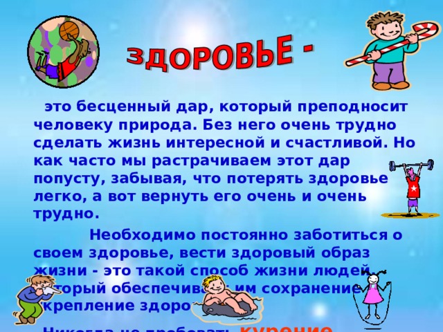  это бесценный дар, который преподносит человеку природа. Без него очень трудно сделать жизнь интересной и счастливой. Но как часто мы растрачиваем этот дар попусту, забывая, что потерять здоровье легко, а вот вернуть его очень и очень трудно.  Необходимо постоянно заботиться о своем здоровье, вести здоровый образ жизни - это такой способ жизни людей, который обеспечивает им сохранение и укрепление здоровья.  Никогда не пробовать курение, наркоманию, токсикоманию, употребление спиртных напитков.  