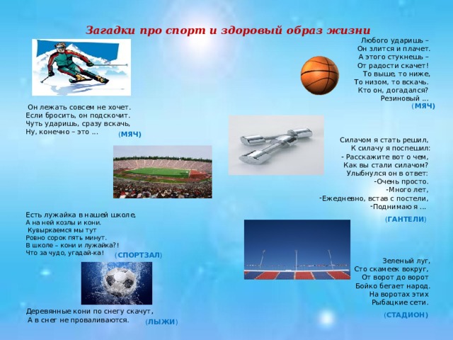 Загадки про спорт и здоровый образ жизни Любого ударишь –  Он злится и плачет.  А этого стукнешь –  От радости скачет! То выше, то ниже,  То низом, то вскачь. Кто он, догадался? Резиновый ...  Он лежать совсем не хочет. Если бросить, он подскочит. Чуть ударишь, сразу вскачь, Ну, конечно – это ...  Силачом я стать решил, К силачу я поспешил:  - Расскажите вот о чем, Как вы стали силачом? Улыбнулся он в ответ: Очень просто. Много лет, Ежедневно, встав с постели, Поднимаю я ... Есть лужайка в нашей школе, А на ней козлы и кони.  Кувыркаемся мы тут Ровно сорок пять минут. В школе – кони и лужайка?! Что за чудо, угадай-ка!  Зеленый луг,  Сто скамеек вокруг, От ворот до ворот Бойко бегает народ.  На воротах этих Рыбацкие сети. Деревянные кони по снегу скачут ,  А в снег не проваливаются. ( МЯЧ)  ( МЯЧ)  ( ГАНТЕЛИ ) ( СПОРТЗАЛ ) ( СТАДИОН)  ( ЛЫЖИ )  