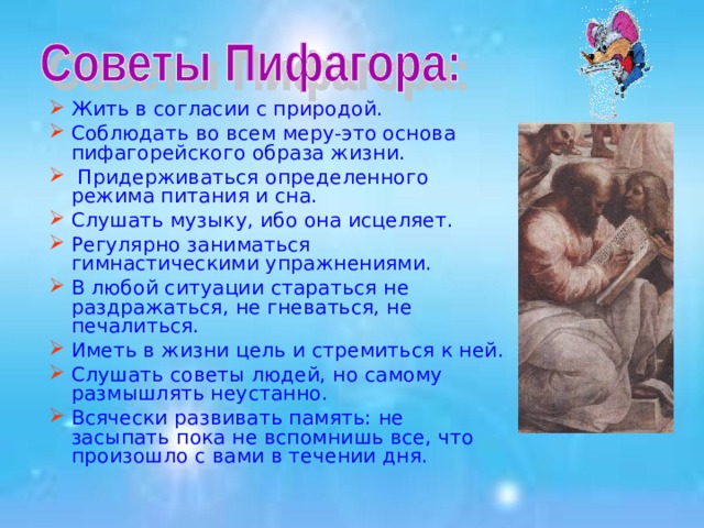 Жить в согласии с природой. Соблюдать во всем меру-это основа пифагорейского образа жизни.  Придерживаться определенного режима питания и сна. Слушать музыку, ибо она исцеляет. Регулярно заниматься гимнастическими упражнениями. В любой ситуации стараться не раздражаться, не гневаться, не печалиться. Иметь в жизни цель и стремиться к ней. Слушать советы людей, но самому размышлять неустанно. Всячески развивать память: не засыпать пока не вспомнишь все, что произошло с вами в течении дня. 