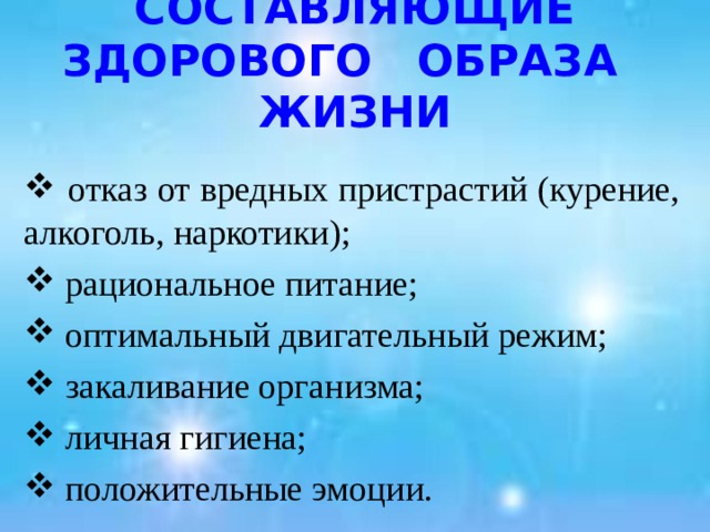 СОСТАВЛЯЮЩИЕ ЗДОРОВОГО ОБРАЗА ЖИЗНИ  отказ от вредных пристрастий (курение, алкоголь, наркотики);  рациональное питание;  оптимальный двигательный режим;  закаливание организма;  личная гигиена;  положительные эмоции. 