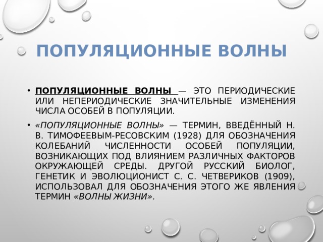 Популяционные волны Популяционные волны — это периодические или непериодические значительные изменения числа особей в популяции. «Популяционные волны» — термин, введённый Н. В. Тимофеевым-Ресовским (1928) для обозначения колебаний численности особей популяции, возникающих под влиянием различных факторов окружающей среды. Другой русский биолог, генетик и эволюционист С. С. Четвериков (1909), использовал для обозначения этого же явления термин «волны жизни». 