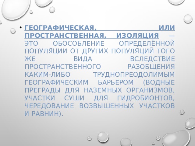 Географическая, или пространственная, изоляция — это обособление определённой популяции от других популяций того же вида вследствие пространственного разобщения каким-либо труднопреодолимым географическим барьером (водные преграды для наземных организмов, участки суши для гидробионтов, чередование возвышенных участков и равнин). 