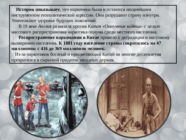  История показывает , что наркотики были и остаются мощнейшим инструментом геополитической агрессии. Они разрушают страну изнутри. Уничтожают здоровье будущих поколений.  В 19 веке Англия развязала против Китая «Опиумные войны» с целью массового распространения наркотика опиума среди местного населения.  Распространение наркомании в Китае привело к деградации и массовому вымиранию населения. К 1881 году население страны сократилось на 47 миллионов: с 416 до 369 миллионов человек. Из-за наркотиков богатый и процветающий Китай на многие десятилетия превратился в сырьевой придаток западных держав. 
