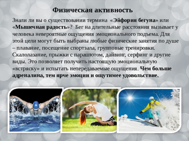   Физическая активность Знали ли вы о существовании термина « Эйфория бегуна » или « Мышечная радость »? Бег на длительные расстояния вызывает у человека невероятные ощущения эмоционального подъема. Для этой цели могут быть выбраны любые физические занятия по душе – плавание, посещение спортзала, групповые тренировки. Скалолазание, прыжки с парашютом, дайвинг, серфинг и другие виды. Это позволяет получить настоящую эмоциональную «встряску» и испытать непередаваемые ощущения. Чем больше адреналина, тем ярче эмоции и ощутимее удовольствие. 