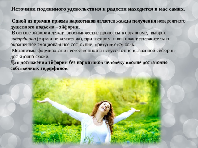 Источник подлинного удовольствия и радости находится в нас самих.  Одной из причин приема наркотиков является жажда получения невероятного душевного подъема – эйфории .  В основе эйфории лежат биохимические процессы в организме, выброс эндорфинов (гормонов «счастья»), при котором и возникает положительно окрашенное эмоциональное состояние, притупляется боль.  Механизмы формирования естественной и искусственно вызванной эйфории достаточно схожи. Для достижения эйфории без наркотиков человеку вполне достаточно собственных эндорфинов . 
