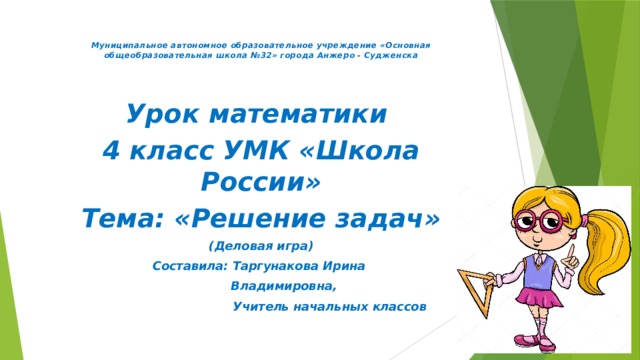 Муниципальное автономное образовательное учреждение «Основная общеобразовательная школа №32» города Анжеро - Судженска  Урок математики 4 класс УМК «Школа России» Тема: «Решение задач» (Деловая игра) Составила: Таргунакова Ирина  Владимировна,  Учитель начальных классов 