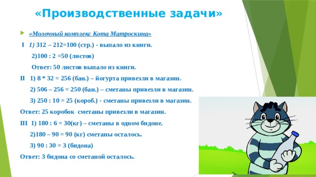 «Производственные задачи» «Молочный комплекс Кота Матроскина»  I 1) 312 – 212=100 (стр.) - выпало из книги.  2)100 : 2 =50 (листов)  Ответ: 50 листов выпало из книги. II 1) 8 * 32 = 256 (бан.) – йогурта привезли в магазин.  2) 506 – 256 = 250 (бан.) – сметаны привезли в магазин.  3) 250 : 10 = 25 (короб.) - сметаны привезли в магазин. Ответ: 25 коробок сметаны привезли в магазин. III 1) 180 : 6 = 30(кг) – сметаны в одном бидоне.  2)180 – 90 = 90 (кг) сметаны осталось.  3) 90 : 30 = 3 (бидона) Ответ: 3 бидона со сметаной осталось.  