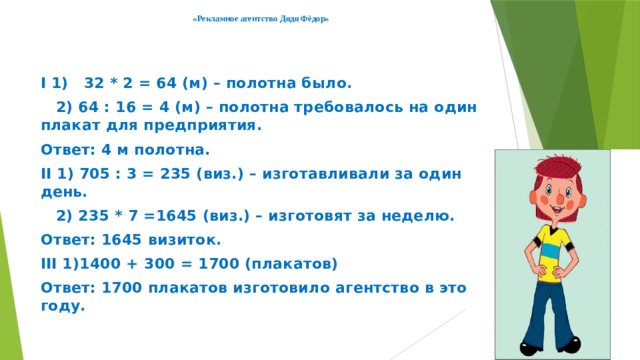 «Рекламное агентство Дядя Фёдор»     I 1) 32 * 2 = 64 (м) – полотна было.  2) 64 : 16 = 4 (м) – полотна требовалось на один плакат для предприятия. Ответ: 4 м полотна. II 1) 705 : 3 = 235 (виз.) – изготавливали за один день.  2) 235 * 7 =1645 (виз.) – изготовят за неделю. Ответ: 1645 визиток. III 1)1400 + 300 = 1700 (плакатов) Ответ: 1700 плакатов изготовило агентство в этом году. 