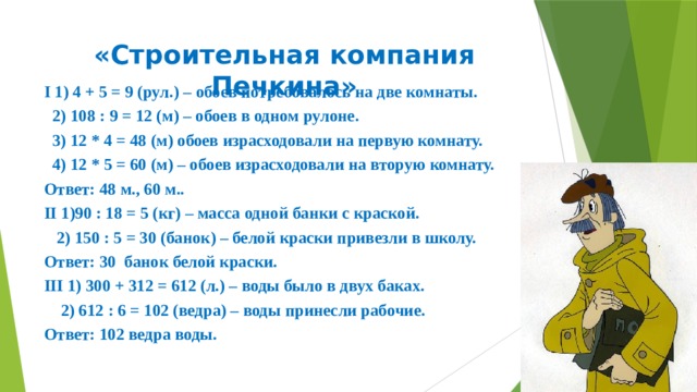 «Строительная компания Печкина» I 1) 4 + 5 = 9 (рул.) – обоев потребовалось на две комнаты.  2) 108 : 9 = 12 (м) – обоев в одном рулоне.  3) 12 * 4 = 48 (м) обоев израсходовали на первую комнату.  4) 12 * 5 = 60 (м) – обоев израсходовали на вторую комнату. Ответ: 48 м., 60 м.. II 1)90 : 18 = 5 (кг) – масса одной банки с краской.  2) 150 : 5 = 30 (банок) – белой краски привезли в школу. Ответ: 30 банок белой краски. III 1) 300 + 312 = 612 (л.) – воды было в двух баках.  2) 612 : 6 = 102 (ведра) – воды принесли рабочие. Ответ: 102 ведра воды. 