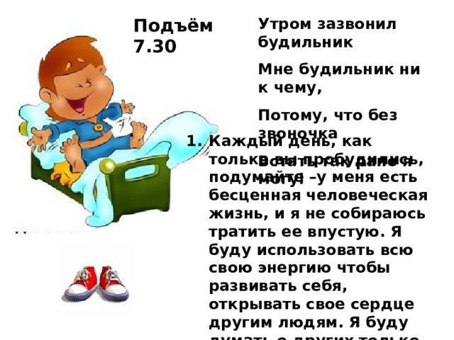 Подъём 7.30 Утром зазвонил будильник Мне будильник ни к чему, Потому, что без звоночка Встать так рано я могу! Каждый день, как только вы пробудились, подумайте –у меня есть бесценная человеческая жизнь, и я не собираюсь тратить ее впустую. Я буду использовать всю свою энергию чтобы развивать себя, открывать свое сердце другим людям. Я буду думать о других только хорошее, не позволю себе злиться или думать плохо о ком-то, я собираюсь быть полезным людям настолько, насколько я смогу.»   