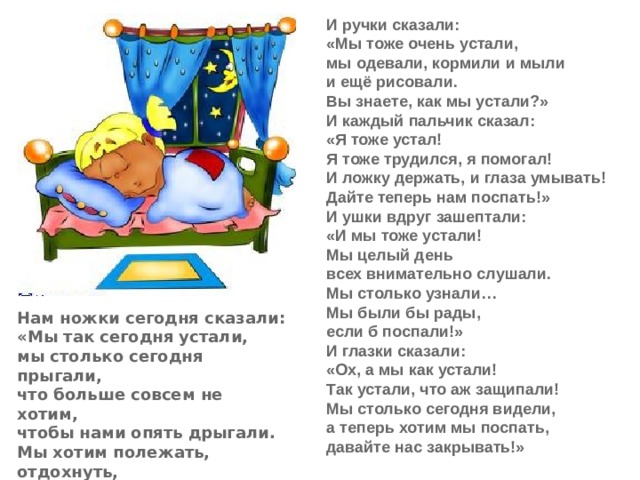 И ручки сказали:  «Мы тоже очень устали,  мы одевали, кормили и мыли  и ещё рисовали.  Вы знаете, как мы устали?»  И каждый пальчик сказал:  «Я тоже устал!  Я тоже трудился, я помогал!  И ложку держать, и глаза умывать!  Дайте теперь нам поспать!»  И ушки вдруг зашептали:  «И мы тоже устали!  Мы целый день  всех внимательно слушали.  Мы столько узнали…  Мы были бы рады,  если б поспали!»  И глазки сказали:  «Ох, а мы как устали!  Так устали, что аж защипали!  Мы столько сегодня видели,  а теперь хотим мы поспать,  давайте нас закрывать!» Нам ножки сегодня сказали:  «Мы так сегодня устали,  мы столько сегодня прыгали,  что больше совсем не хотим,  чтобы нами опять дрыгали.  Мы хотим полежать, отдохнуть,  чтобы завтра снова пуститься в путь».  