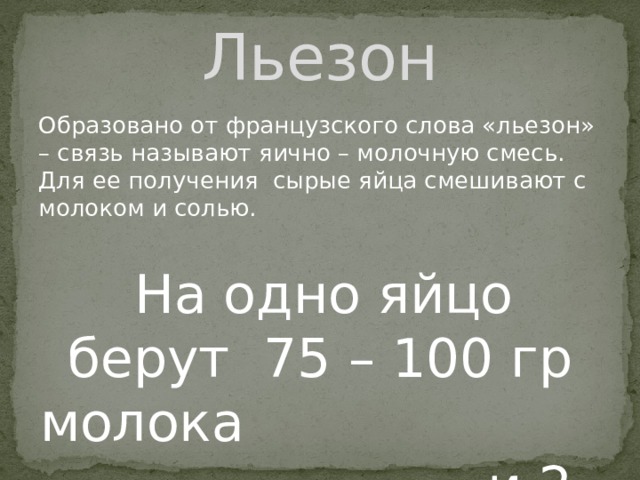 Льезон Образовано от французского слова «льезон» – связь называют яично – молочную смесь. Для ее получения сырые яйца смешивают с молоком и солью.  На одно яйцо берут 75 – 100 гр молока и 2-4 г соли. 